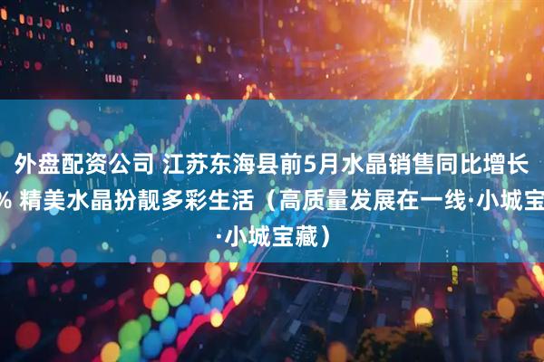 外盘配资公司 江苏东海县前5月水晶销售同比增长36% 精美水晶扮靓多彩生活（高质量发展在一线·小城宝藏）