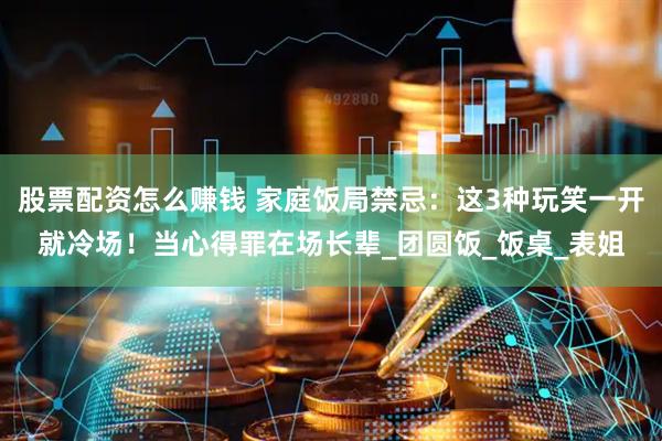 股票配资怎么赚钱 家庭饭局禁忌：这3种玩笑一开就冷场！当心得罪在场长辈_团圆饭_饭桌_表姐