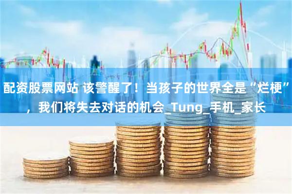 配资股票网站 该警醒了！当孩子的世界全是“烂梗”，我们将失去对话的机会_Tung_手机_家长