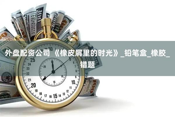 外盘配资公司 《橡皮屑里的时光》_铅笔盒_橡胶_错题