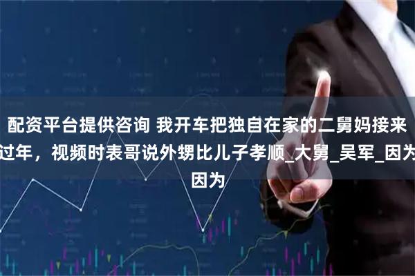 配资平台提供咨询 我开车把独自在家的二舅妈接来过年，视频时表哥说外甥比儿子孝顺_大舅_吴军_因为