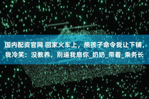 国内配资官网 回家火车上，熊孩子命令我让下铺，我冷笑：没教养，别逼我扇你_奶奶_带着_乘务长