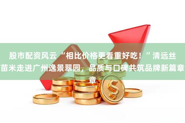 股市配资风云 “相比价格更看重好吃！”清远丝苗米走进广州逸景翠园，品质与口碑共筑品牌新篇章