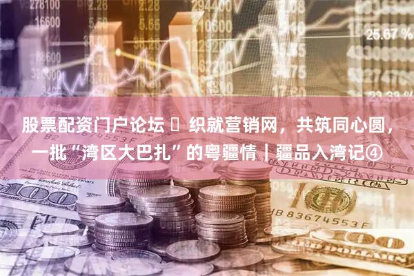股票配资门户论坛 ​织就营销网，共筑同心圆，一批“湾区大巴扎”的粤疆情｜疆品入湾记④