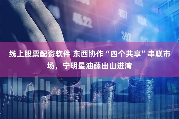 线上股票配资软件 东西协作“四个共享”串联市场，宁明星油藤出山进湾