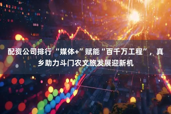 配资公司排行 “媒体+”赋能“百千万工程”，真乡助力斗门农文旅发展迎新机