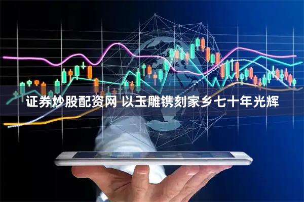 证券炒股配资网 以玉雕镌刻家乡七十年光辉